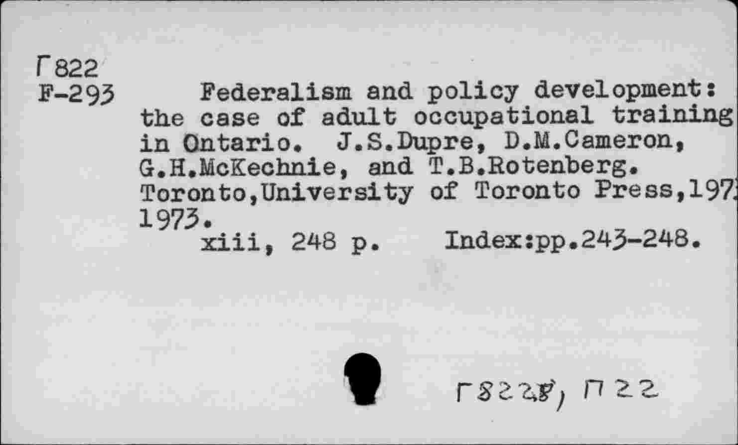 ﻿r 822
F-293 Federalism and policy developments the case of adult occupational training in Ontario. J.S.Dupre, D.M.Cameron, G.H.McKechnie, and T.B.Rotenberg. Toronto,University of Toronto Press,19Z 1973.
xiii, 248 p.	Indexspp.243-248.
n ZZ